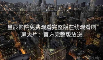 星辰影院免费观看完整版在线观看刷屏大片：官方完整版放送
