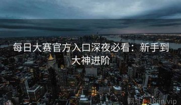 每日大赛官方入口深夜必看：新手到大神进阶