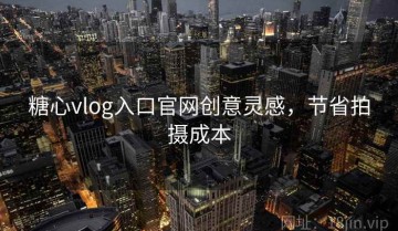 糖心vlog入口官网创意灵感，节省拍摄成本