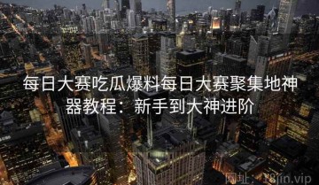 每日大赛吃瓜爆料每日大赛聚集地神器教程：新手到大神进阶