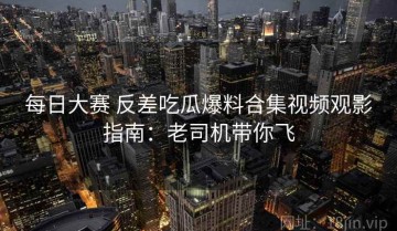 每日大赛 反差吃瓜爆料合集视频观影指南：老司机带你飞