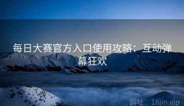 每日大赛官方入口使用攻略：互动弹幕狂欢