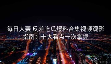 每日大赛 反差吃瓜爆料合集视频观影指南：十大看点一次掌握