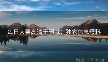 每日大赛高清无删减：独家信息爆料