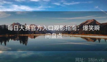 每日大赛官方入口观影指南：爆笑瞬间盘点