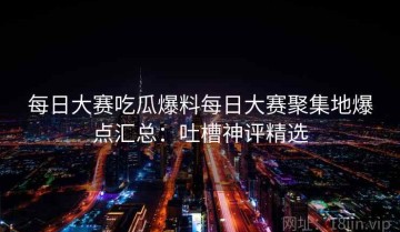 每日大赛吃瓜爆料每日大赛聚集地爆点汇总：吐槽神评精选