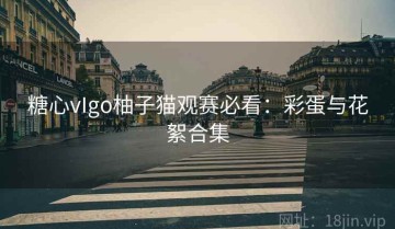 糖心vIgo柚子猫观赛必看：彩蛋与花絮合集
