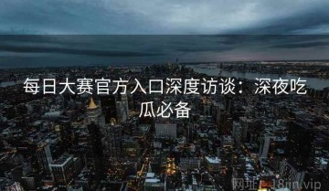 每日大赛官方入口深度访谈：深夜吃瓜必备