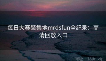 每日大赛聚集地mrdsfun全纪录：高清回放入口