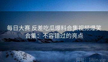 每日大赛 反差吃瓜爆料合集视频爆笑合集：不容错过的亮点