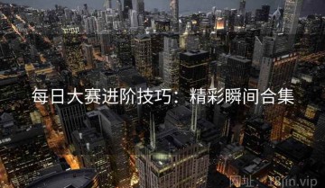 每日大赛进阶技巧：精彩瞬间合集