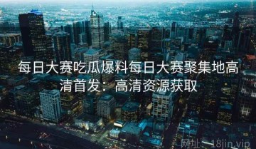 每日大赛吃瓜爆料每日大赛聚集地高清首发：高清资源获取