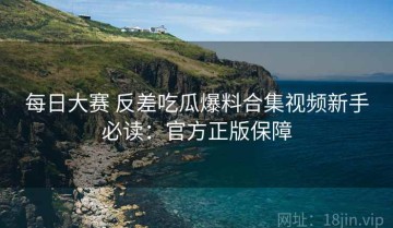 每日大赛 反差吃瓜爆料合集视频新手必读：官方正版保障