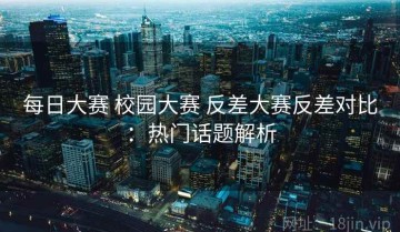 每日大赛 校园大赛 反差大赛反差对比：热门话题解析