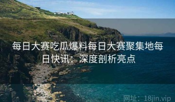 每日大赛吃瓜爆料每日大赛聚集地每日快讯：深度剖析亮点
