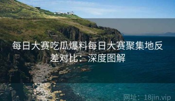 每日大赛吃瓜爆料每日大赛聚集地反差对比：深度图解
