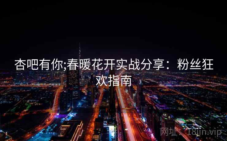 杏吧有你;春暖花开实战分享：粉丝狂欢指南