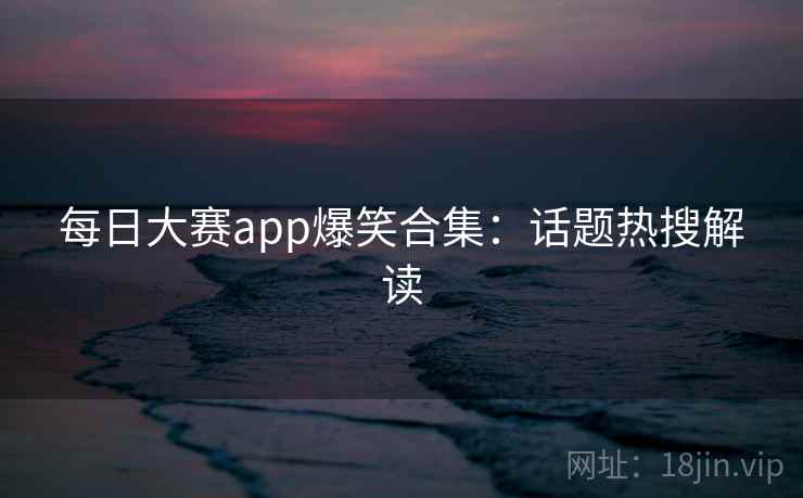每日大赛app爆笑合集：话题热搜解读