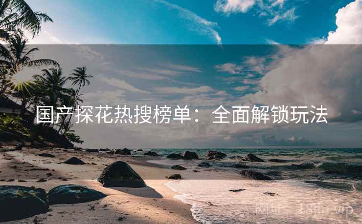 国产探花热搜榜单：全面解锁玩法