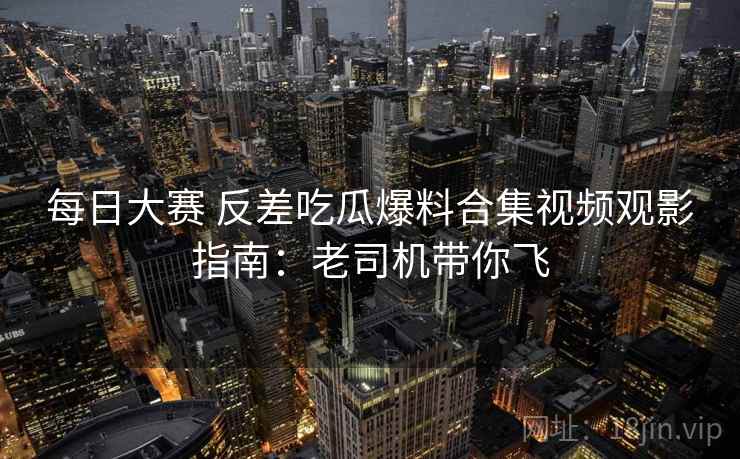 每日大赛 反差吃瓜爆料合集视频观影指南：老司机带你飞
