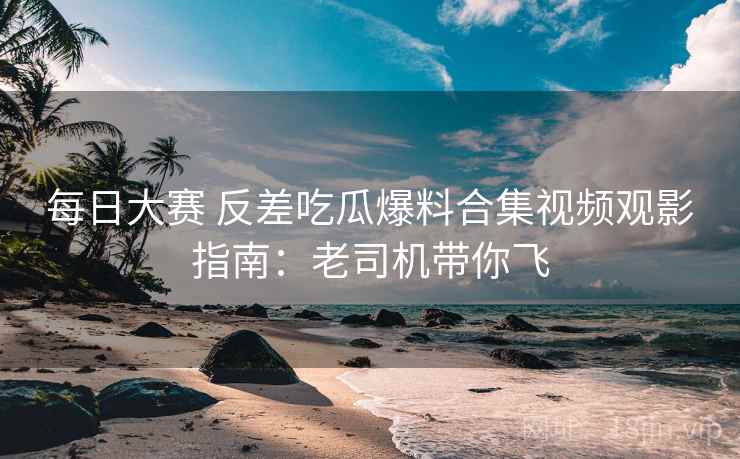 每日大赛 反差吃瓜爆料合集视频观影指南：老司机带你飞