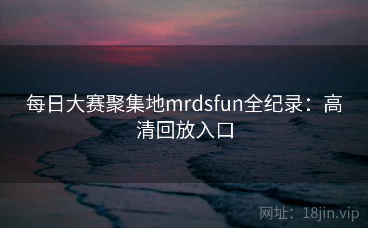 每日大赛聚集地mrdsfun全纪录：高清回放入口