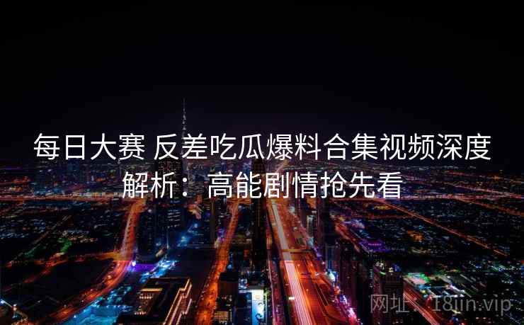 每日大赛 反差吃瓜爆料合集视频深度解析：高能剧情抢先看