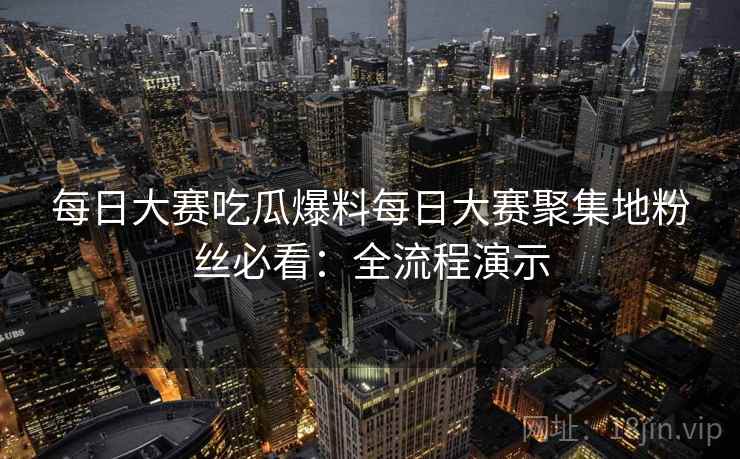每日大赛吃瓜爆料每日大赛聚集地粉丝必看：全流程演示
