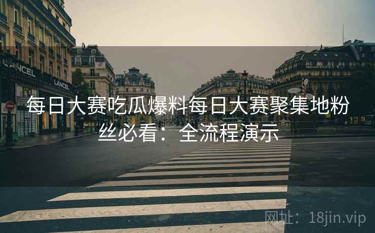 每日大赛吃瓜爆料每日大赛聚集地粉丝必看：全流程演示