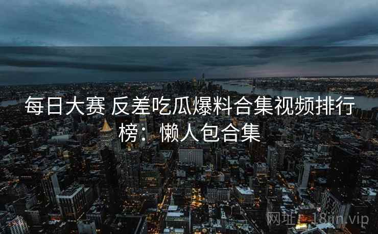 每日大赛 反差吃瓜爆料合集视频排行榜：懒人包合集