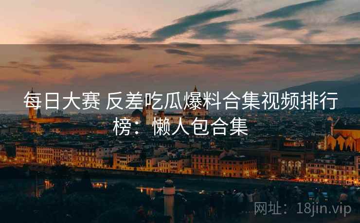 每日大赛 反差吃瓜爆料合集视频排行榜：懒人包合集
