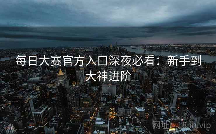 每日大赛官方入口深夜必看：新手到大神进阶