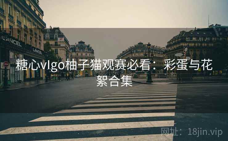 糖心vIgo柚子猫观赛必看：彩蛋与花絮合集