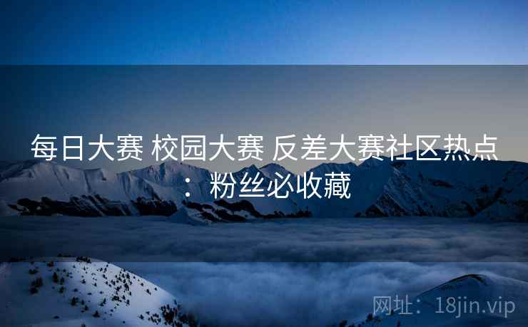 每日大赛 校园大赛 反差大赛社区热点：粉丝必收藏