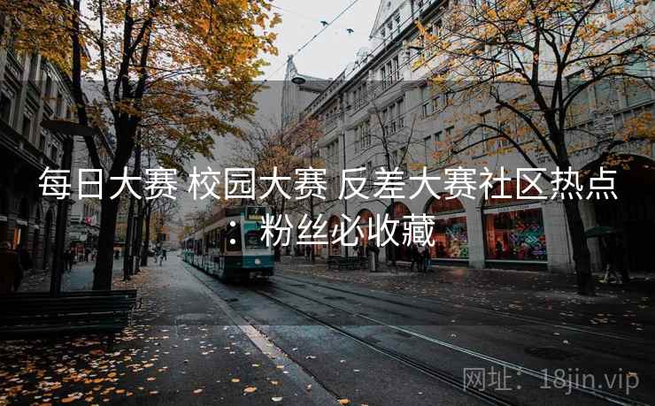 每日大赛 校园大赛 反差大赛社区热点：粉丝必收藏