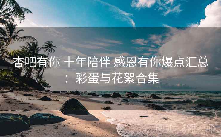 杏吧有你 十年陪伴 感恩有你爆点汇总：彩蛋与花絮合集