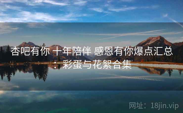 杏吧有你 十年陪伴 感恩有你爆点汇总：彩蛋与花絮合集