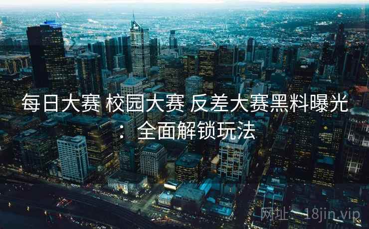 每日大赛 校园大赛 反差大赛黑料曝光：全面解锁玩法
