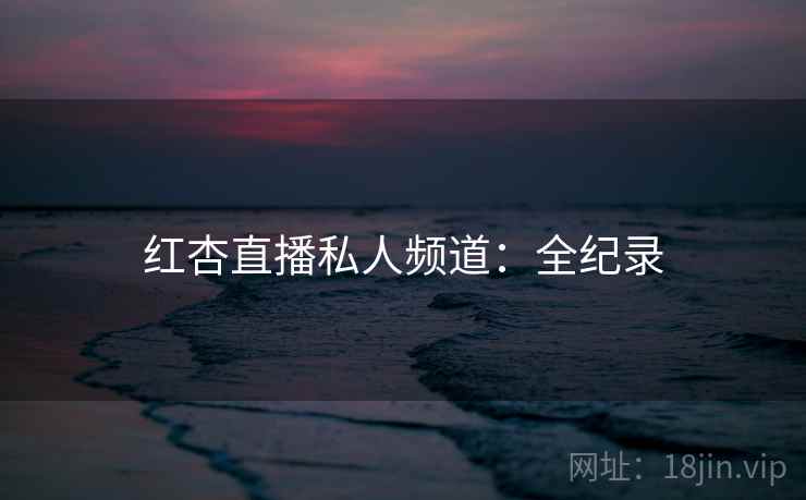 红杏直播私人频道：全纪录