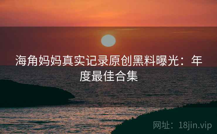 海角妈妈真实记录原创黑料曝光：年度最佳合集