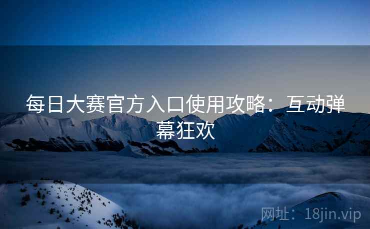 每日大赛官方入口使用攻略：互动弹幕狂欢