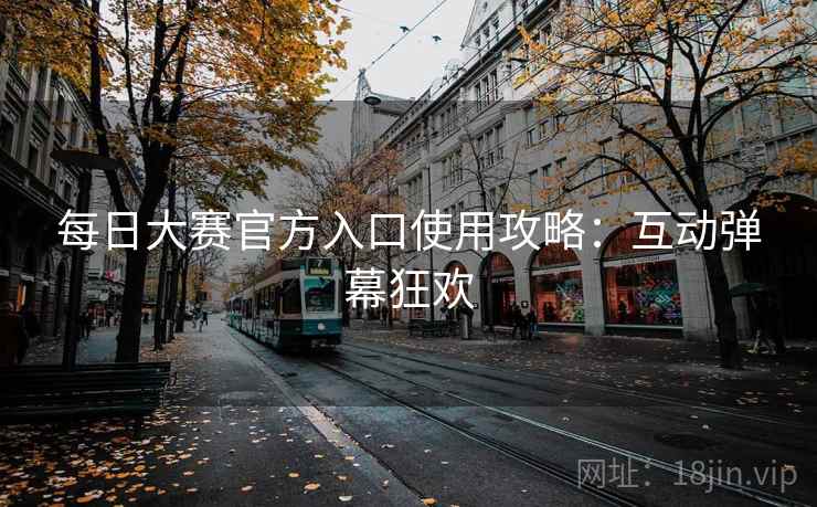 每日大赛官方入口使用攻略：互动弹幕狂欢