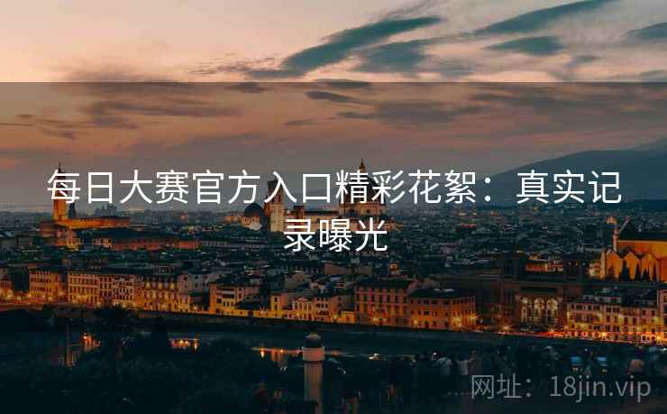 每日大赛官方入口精彩花絮：真实记录曝光