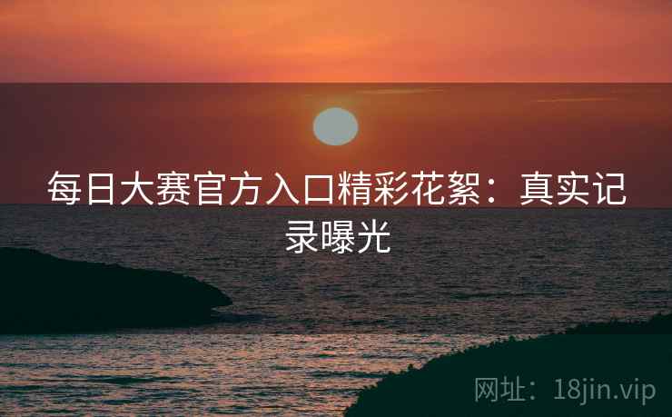 每日大赛官方入口精彩花絮：真实记录曝光