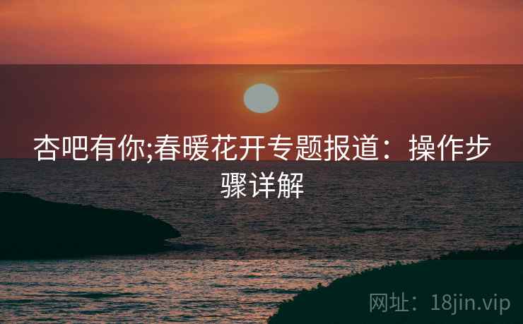 杏吧有你;春暖花开专题报道：操作步骤详解