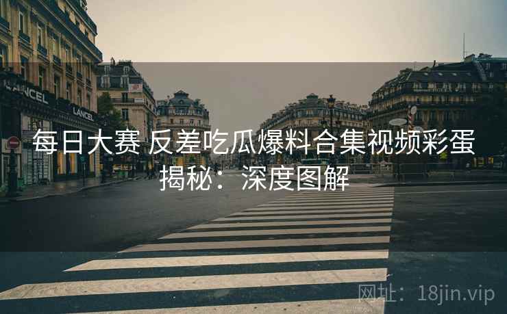 每日大赛 反差吃瓜爆料合集视频彩蛋揭秘：深度图解
