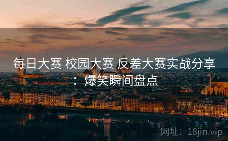 每日大赛 校园大赛 反差大赛实战分享：爆笑瞬间盘点