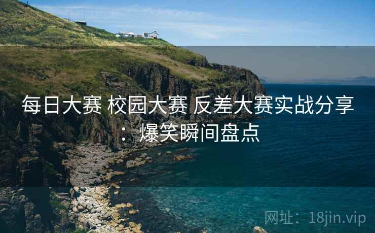每日大赛 校园大赛 反差大赛实战分享：爆笑瞬间盘点