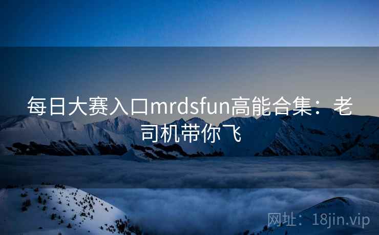 每日大赛入口mrdsfun高能合集：老司机带你飞