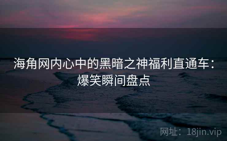 海角网内心中的黑暗之神福利直通车：爆笑瞬间盘点